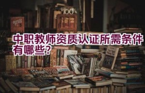 中职教师资质认证所需条件有哪些？
