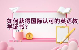 如何获得国际认可的英语教学证书？