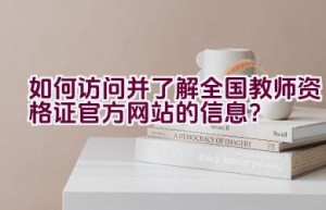如何访问并了解全国教师资格证官方网站的信息？