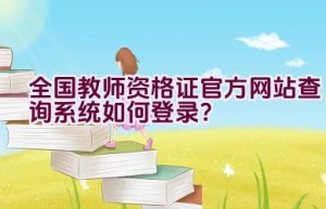 全国教师资格证官方网站查询系统如何登录？