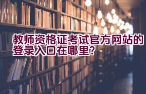 教师资格证考试官方网站的登录入口在哪里？