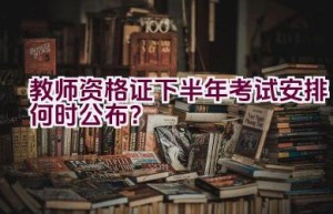 教师资格证下半年考试安排何时公布？