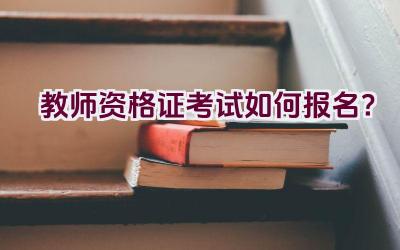 教师资格证考试如何报名?插图 教师资格证考试如何报名?插图