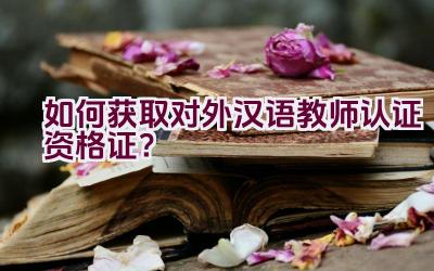 如何获取对外汉语教师认证资格证?插图 如何获取对外汉语教师认证资格证?插图